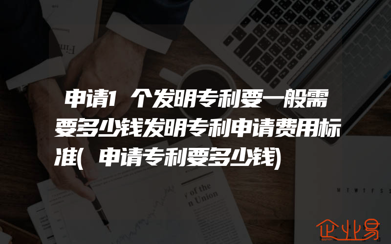 申请1个发明专利要一般需要多少钱发明专利申请费用标准(申请专利要多少钱)