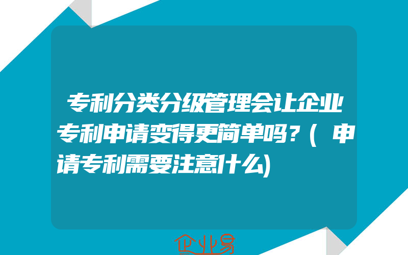 专利分类分级管理会让企业专利申请变得更简单吗？(申请专利需要注意什么)