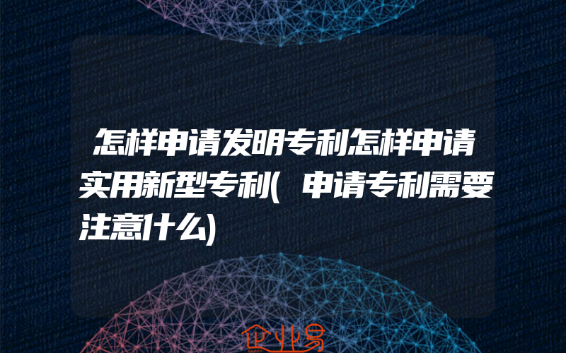 怎样申请发明专利怎样申请实用新型专利(申请专利需要注意什么)