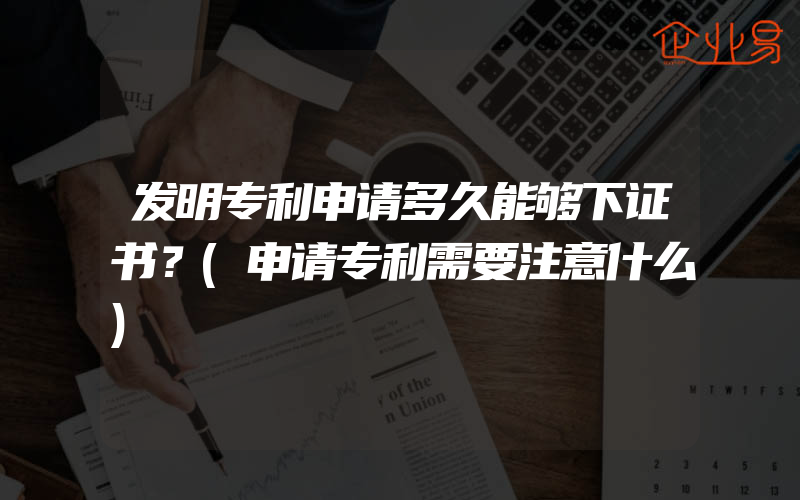 发明专利申请多久能够下证书？(申请专利需要注意什么)