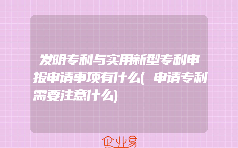 发明专利与实用新型专利申报申请事项有什么(申请专利需要注意什么)