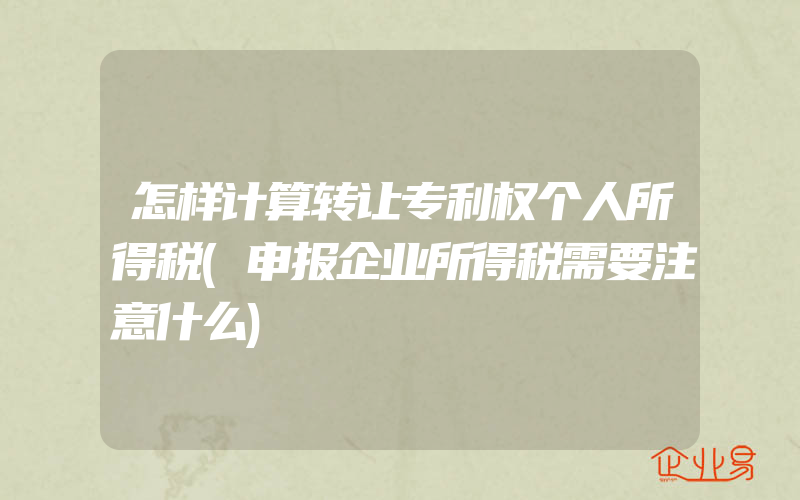 怎样计算转让专利权个人所得税(申报企业所得税需要注意什么)