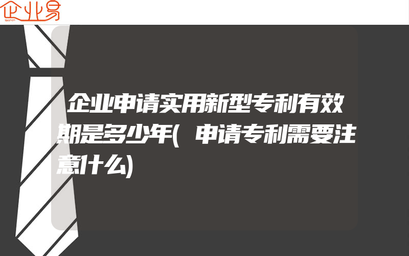 企业申请实用新型专利有效期是多少年(申请专利需要注意什么)