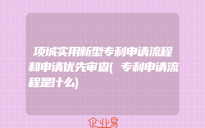 项城实用新型专利申请流程和申请优先审查(专利申请流程是什么)