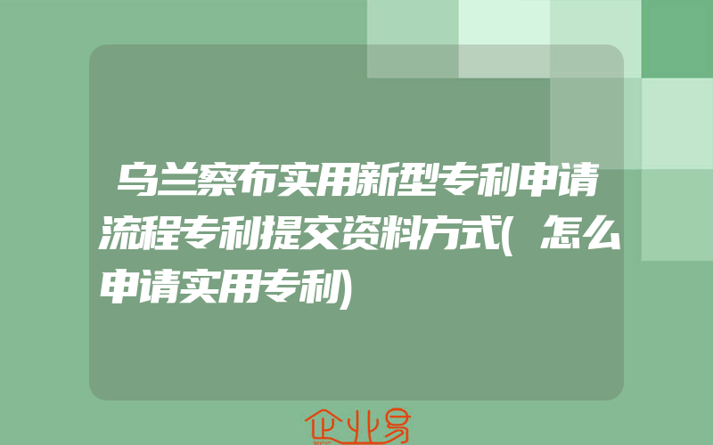 乌兰察布实用新型专利申请流程专利提交资料方式(怎么申请实用专利)