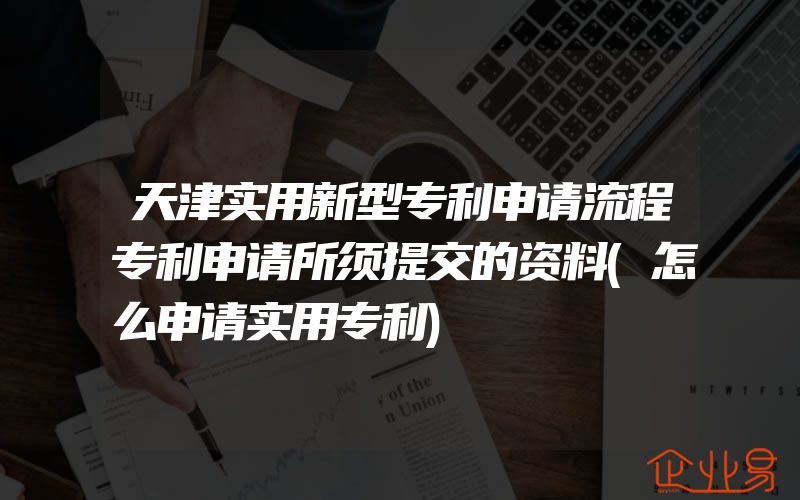 天津实用新型专利申请流程专利申请所须提交的资料(怎么申请实用专利)