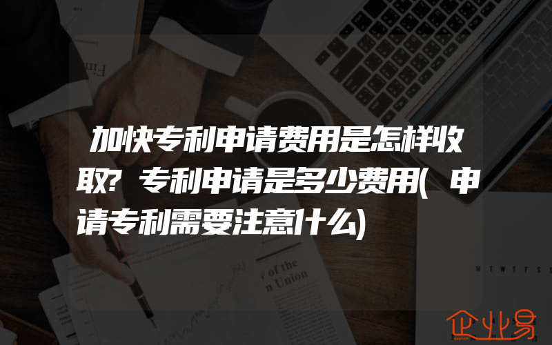 加快专利申请费用是怎样收取?专利申请是多少费用(申请专利需要注意什么)