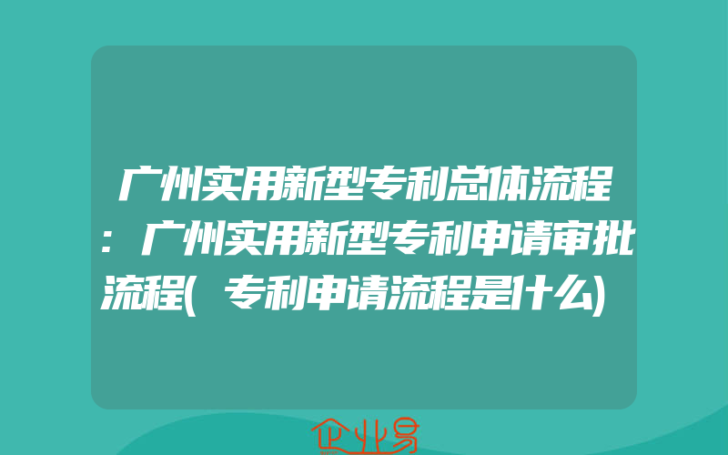 广州实用新型专利总体流程:广州实用新型专利申请审批流程(专利申请流程是什么)