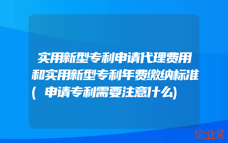 实用新型专利申请代理费用和实用新型专利年费缴纳标准(申请专利需要注意什么)