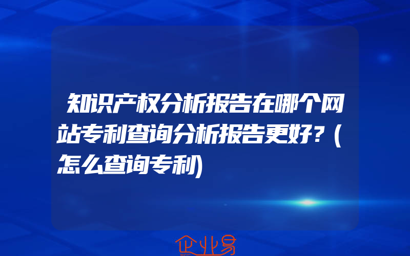 知识产权分析报告在哪个网站专利查询分析报告更好？(怎么查询专利)