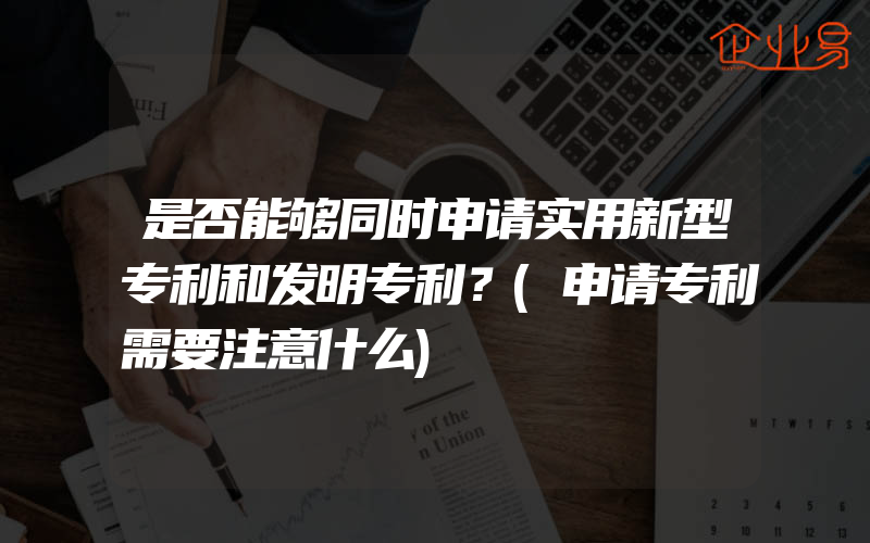 是否能够同时申请实用新型专利和发明专利？(申请专利需要注意什么)