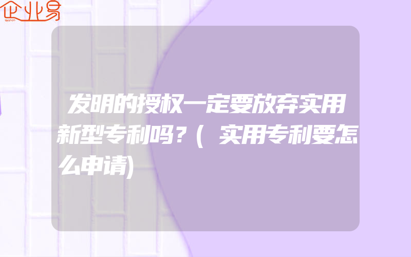 发明的授权一定要放弃实用新型专利吗？(实用专利要怎么申请)