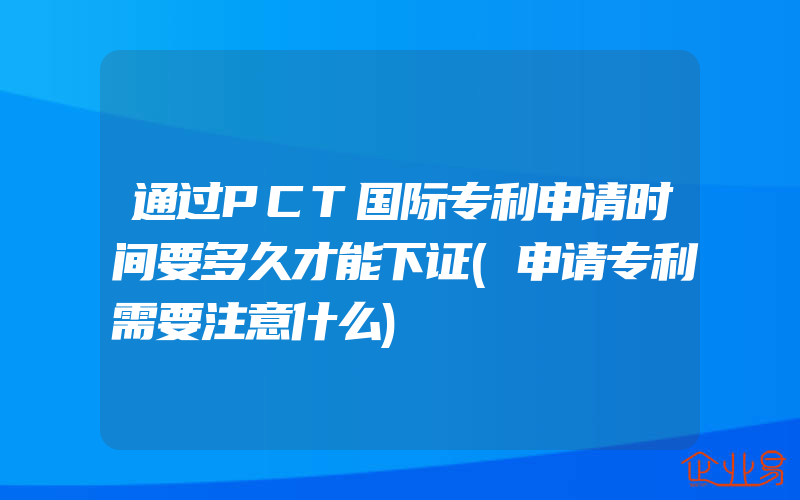 通过PCT国际专利申请时间要多久才能下证(申请专利需要注意什么)