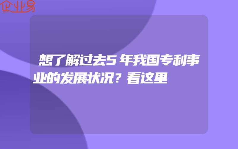 想了解过去5年我国专利事业的发展状况？看这里