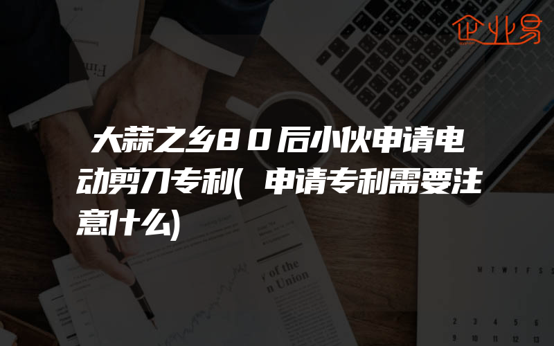 大蒜之乡80后小伙申请电动剪刀专利(申请专利需要注意什么)