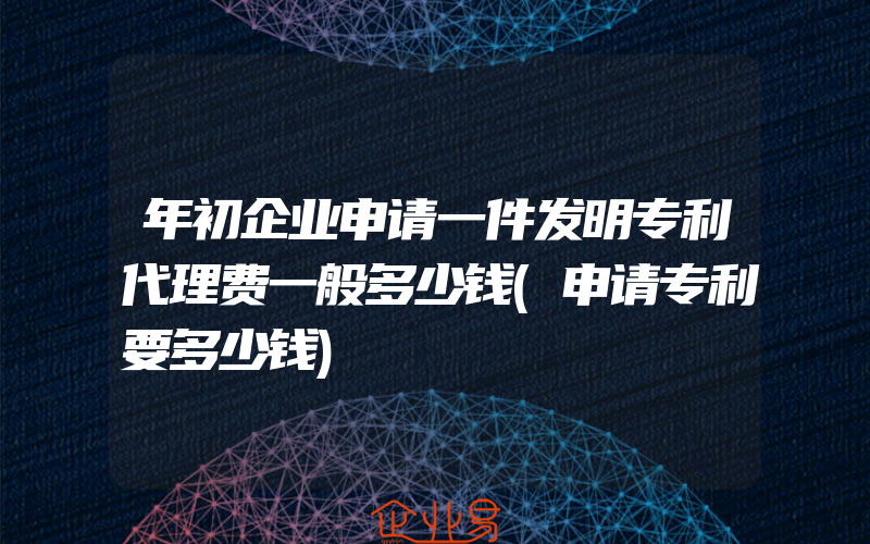 年初企业申请一件发明专利代理费一般多少钱(申请专利要多少钱)