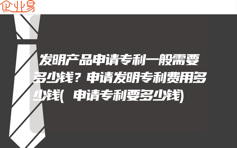 发明产品申请专利一般需要多少钱？申请发明专利费用多少钱(申请专利要多少钱)