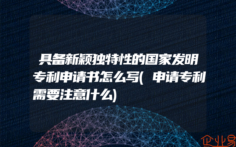 具备新颖独特性的国家发明专利申请书怎么写(申请专利需要注意什么)