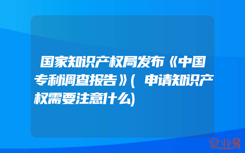 国家知识产权局发布《中国专利调查报告》(申请知识产权需要注意什么)