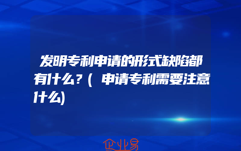 发明专利申请的形式缺陷都有什么？(申请专利需要注意什么)