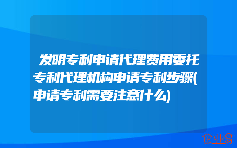 发明专利申请代理费用委托专利代理机构申请专利步骤(申请专利需要注意什么)