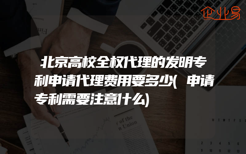 北京高校全权代理的发明专利申请代理费用要多少(申请专利需要注意什么)