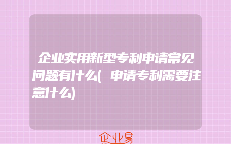 企业实用新型专利申请常见问题有什么(申请专利需要注意什么)