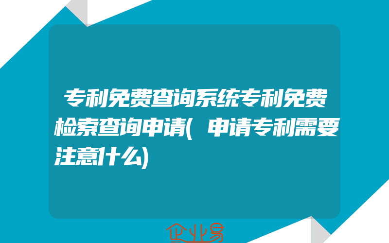 专利免费查询系统专利免费检索查询申请(申请专利需要注意什么)