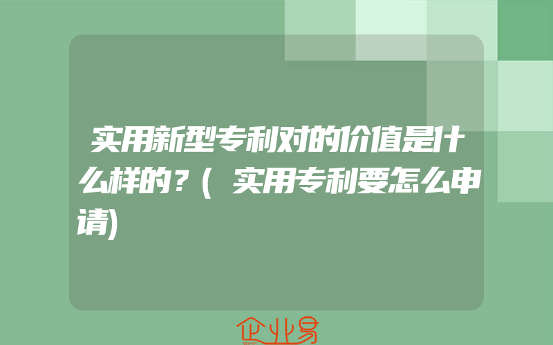 实用新型专利对的价值是什么样的？(实用专利要怎么申请)