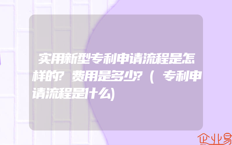 实用新型专利申请流程是怎样的?费用是多少?(专利申请流程是什么)