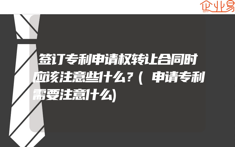 签订专利申请权转让合同时应该注意些什么？(申请专利需要注意什么)