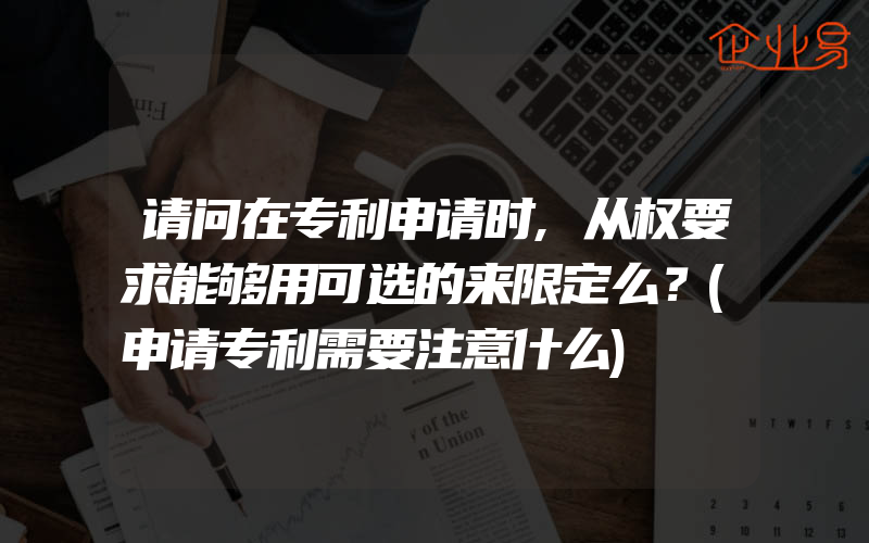 请问在专利申请时,从权要求能够用可选的来限定么？(申请专利需要注意什么)