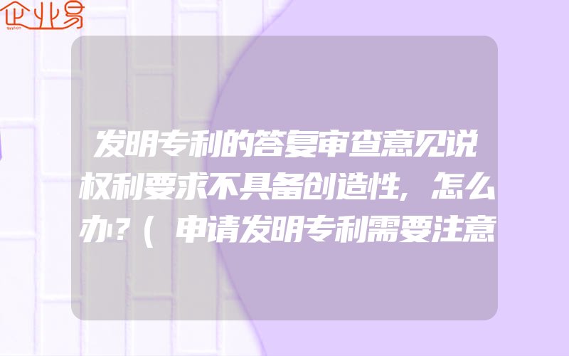 发明专利的答复审查意见说权利要求不具备创造性,怎么办？(申请发明专利需要注意什么)