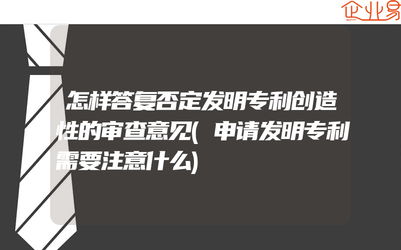 怎样答复否定发明专利创造性的审查意见(申请发明专利需要注意什么)