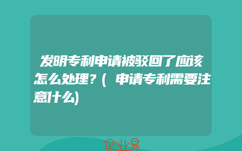 发明专利申请被驳回了应该怎么处理？(申请专利需要注意什么)