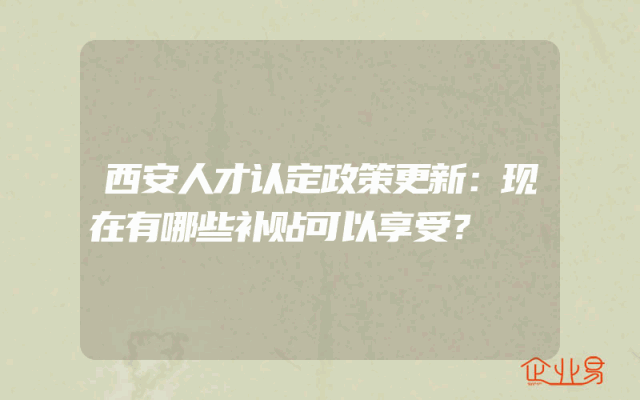 西安人才认定政策更新：现在有哪些补贴可以享受？