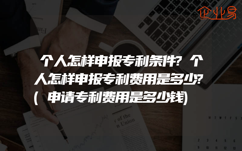 个人怎样申报专利条件?个人怎样申报专利费用是多少?(申请专利费用是多少钱)