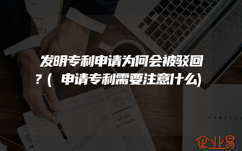 发明专利申请为何会被驳回？(申请专利需要注意什么)