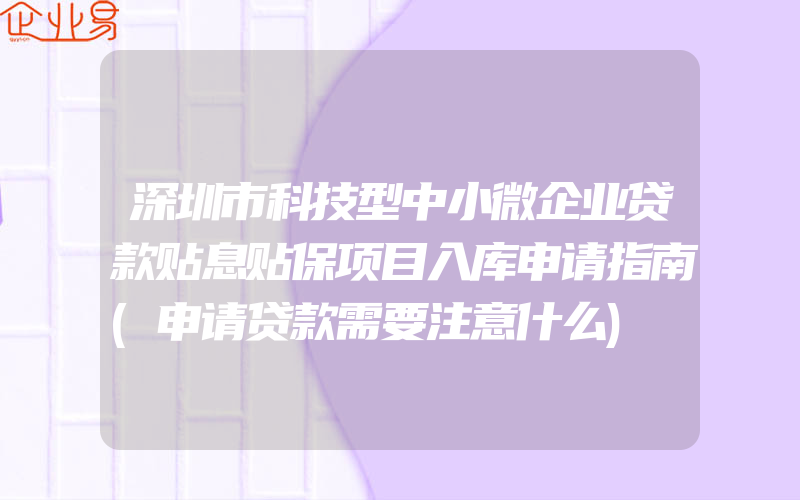 深圳市科技型中小微企业贷款贴息贴保项目入库申请指南(申请贷款需要注意什么)