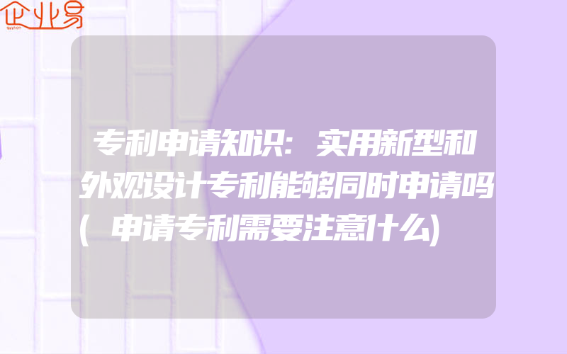 专利申请知识:实用新型和外观设计专利能够同时申请吗(申请专利需要注意什么)