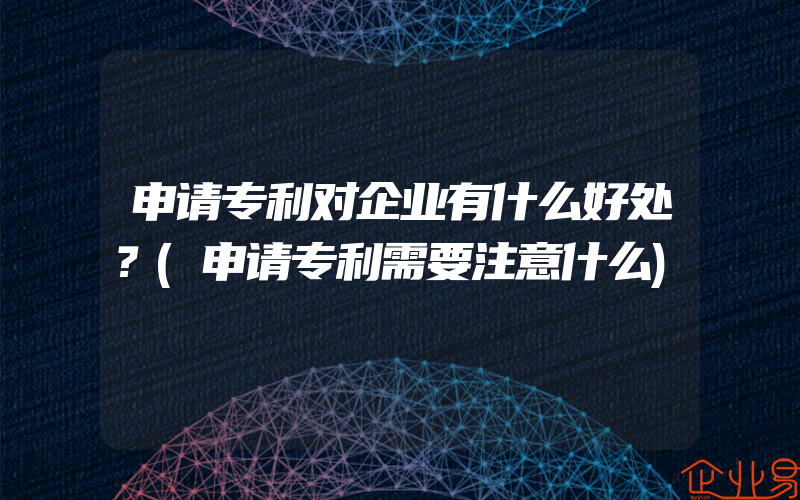 申请专利对企业有什么好处？(申请专利需要注意什么)