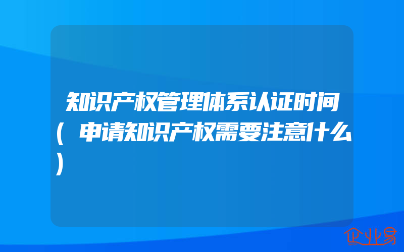 知识产权管理体系认证时间(申请知识产权需要注意什么)