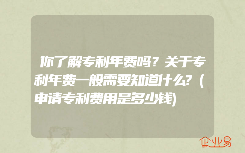 你了解专利年费吗？关于专利年费一般需要知道什么?(申请专利费用是多少钱)