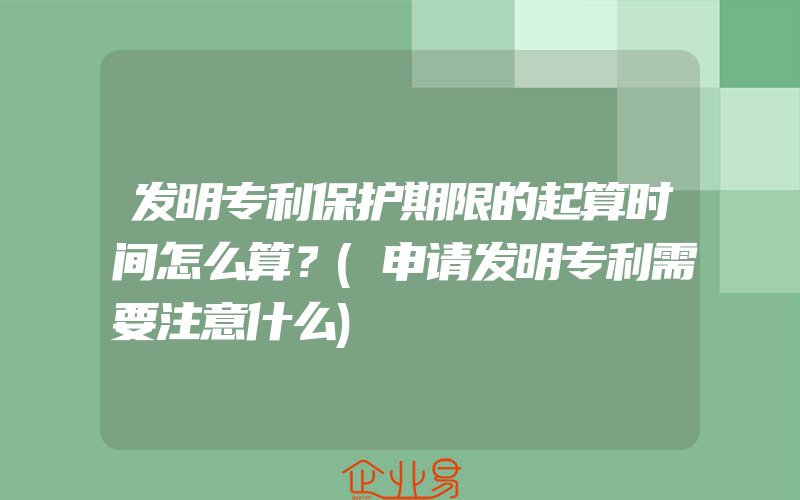 发明专利保护期限的起算时间怎么算？(申请发明专利需要注意什么)