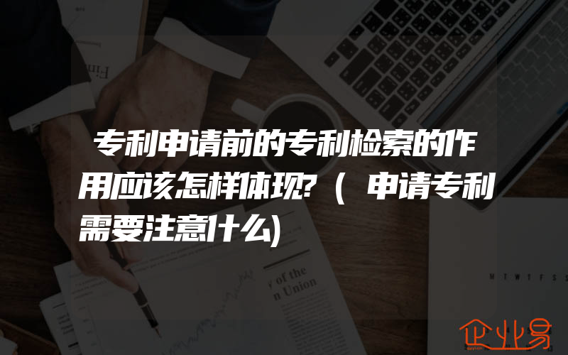 专利申请前的专利检索的作用应该怎样体现?(申请专利需要注意什么)