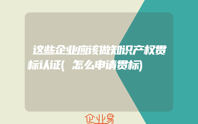 这些企业应该做知识产权贯标认证(怎么申请贯标)