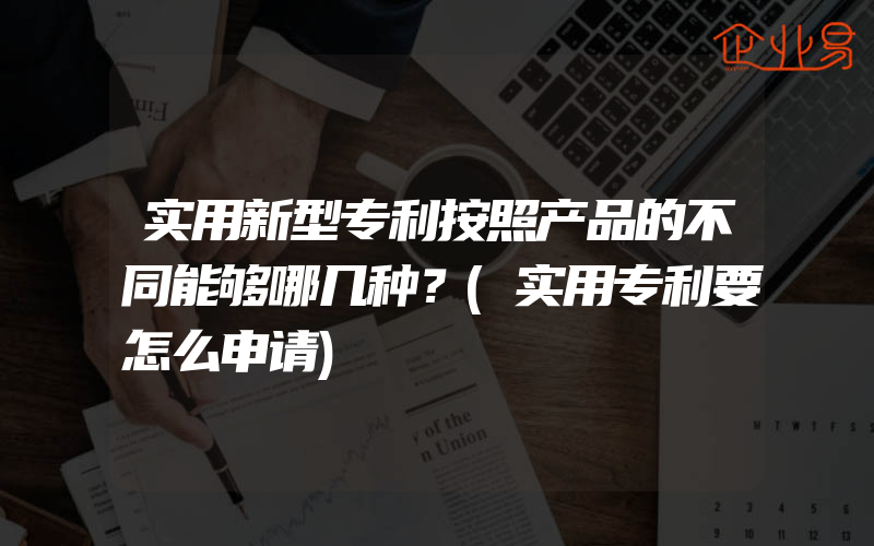 实用新型专利按照产品的不同能够哪几种？(实用专利要怎么申请)