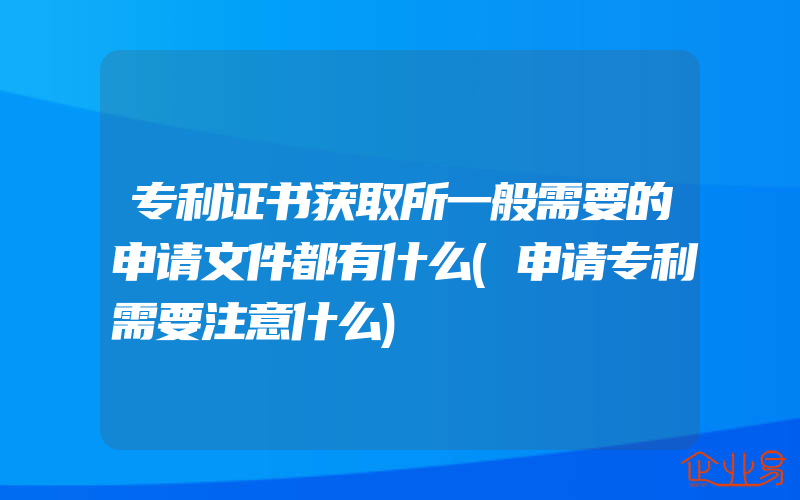 专利证书获取所一般需要的申请文件都有什么(申请专利需要注意什么)