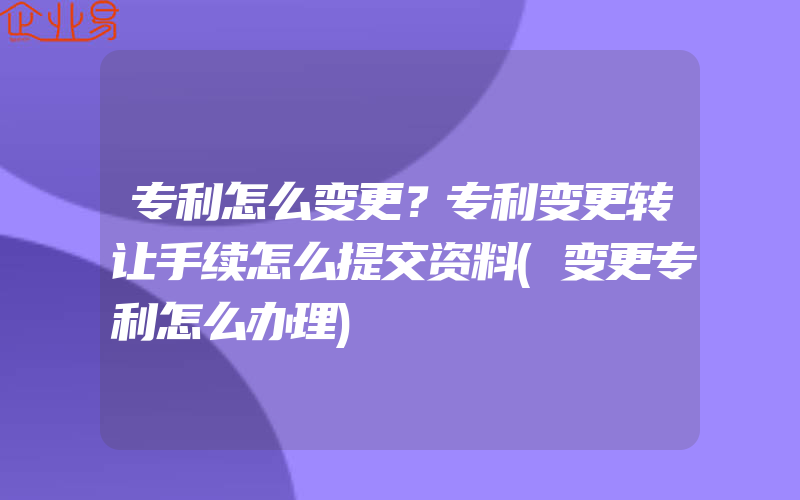 专利怎么变更？专利变更转让手续怎么提交资料(变更专利怎么办理)