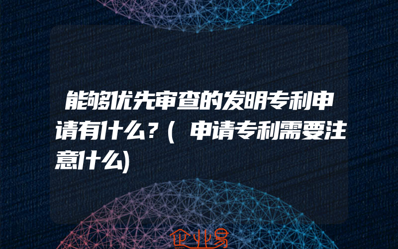 能够优先审查的发明专利申请有什么？(申请专利需要注意什么)